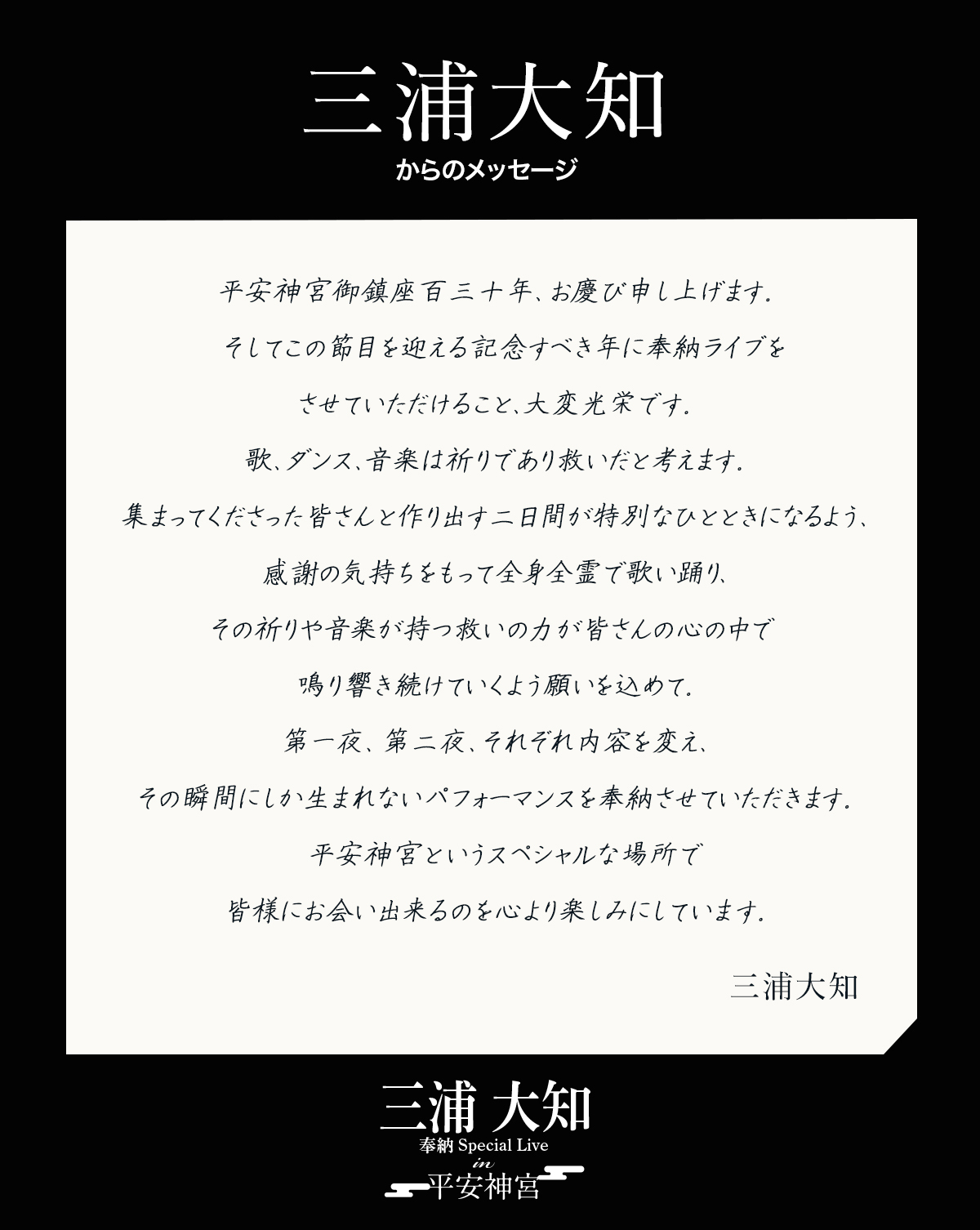 平安神宮番鎮座百三十年、お慶び申し上げます。そしてこの節目を迎える記念すべき年に奉納ライブをさせていただけること、大変光栄です。歌、ダンス、音楽は祈りであり教いだと考えます。集まってくださった皆さんと作り出す二日間が特別なひとときになるよう、感謝の気持ちをもって全身全霊で歌い踊り、その祈りや音楽が持つ救いの力が皆さんの心の中で鳴り響き続けていくよう願いを込めて。第一夜、第二夜、それぞれ内容を変え、その瞬間にしか生まれないパフォーマンスを奉納させていただきます。平安神宮というスペシャルな場所で皆様にお会い出来るのを心より楽しみにしています。